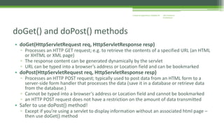 J2EE Enterprise 
Architecture 
Enterprise Applications CE00465-M 
doGet() and doPost() methods 
• doGet(HttpServletRequest req, HttpServletResponse resp) 
▫ Processes an HTTP GET request; e.g. to retrieve the contents of a specified URL (an HTML 
or XHTML or XML page) 
▫ The response content can be generated dynamically by the servlet 
▫ URL can be typed into a browser’s address or Location field and can be bookmarked 
• doPost(HttpServletRequest req, HttpServletResponse resp) 
▫ Processes an HTTP POST request; typically used to post data from an HTML form to a 
server-side form handler that processes the data (save it in a database or retrieve data 
from the database.) 
▫ Cannot be typed into a browser’s address or Location field and cannot be bookmarked 
▫ an HTTP POST request does not have a restriction on the amount of data transmitted 
• Safer to use doPost() method! 
▫ Except if you’re using a servlet to display information without an associated html page – 
then use doGet() method 
 