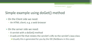 J2EE Enterprise 
Architecture 
Enterprise Applications CE00465-M 
Simple example using doGet() method 
• On the Client side we need: 
▫ An HTML client; e.g. a web browser 
• On the server side we need: 
▫ A servlet with a doGet() method 
▫ A web.xml file that relates the servlet’s URL to the servlet’s Java class 
Usually this is generated for you by the IDE (NetBeans in this case) 
 
