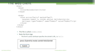 The web client 
<html> 
<head> 
<title>HelloServlet</title> 
</head> 
<body> 
<form action="hello" method="get"> 
<p>press Submit to invoke servlet HelloServlet</p> 
<p><input type="submit" name="Submit" value="Submit"></p> 
</form> 
</body> 
</html> 
• This file is called index.html 
• Note the form tags 
▫ The form’s action attribute specifies the servlet’s URL, i.e. hello 
J2EE Enterprise Architecture Enterprise Applications CE00465-M 
 