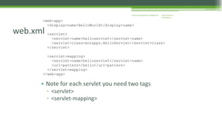 J2EE Enterprise 
Architecture 
Enterprise Applications CE00465-M 
<web-app> 
web.xml 
<display-name>HelloWorld</display-name> 
<servlet> 
<servlet-name>helloservlet</servlet-name> 
<servlet-class>entapps.HelloServlet</servlet-class> 
</servlet> 
<servlet-mapping> 
<servlet-name>helloservlet</servlet-name> 
<url-pattern>/hello</url-pattern> 
</servlet-mapping> 
</web-app> 
• Note for each servlet you need two tags 
▫ <servlet> 
▫ <servlet-mapping> 
 