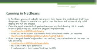 J2EE Enterprise 
Architecture 
Enterprise Applications CE00465-M 
Running in NetBeans 
• In NetBeans you need to build the project, then deploy the project and finally run 
the project. If you choose the run option then NetBeans will automatically build, 
deploy and run the project. 
• Once the application is deployed and run you see the following URL in a web 
browser (assuming you called the project SimpleServlet) 
▫ http://localhost:8080/SimpleServlet/ 
▫ When you hit the submit button Hello World is displayed and the URL becomes 
▫ http://localhost:8080/SimpleServlet/hello?Submit=Submit 
• If you changed the doGet() method to a doPost() method and submit the form the 
URL becomes 
▫ http://localhost:8080/SimpleServlet/hello 
▫ You can’t see the input parameters 
▫ If you bookmark it then you can’t retrieve the URL 
 