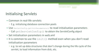J2EE Enterprise 
Architecture 
Enterprise Applications CE00465-M 
Initialising Servlets 
• Common in real-life servlets 
▫ E.g. initialising database connection pools 
• Use SevletConfig.getInitParameters() to read initialisation parameters 
▫ Call getServletConfig() to obtain the ServletConfig object 
• Set initialisation parameters in web.xml 
• It is common to use the init() method even when you don’t read 
initialisation parameters 
▫ e.g. to set up data structures that don’t change during the life cycle of the 
servlet, to load information from disk, etc. 
 