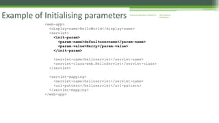 J2EE Enterprise 
Architecture 
Enterprise Example of Initialising parameters Applications CE00465-M 
<web-app> 
<display-name>HelloWorld</display-name> 
<servlet> 
<init-param> 
<param-name>defaultusername</param-name> 
<param-value>Harry</param-value> 
</init-param> 
<servlet-name>helloservlet</servlet-name> 
<servlet-class>web.HelloServlet</servlet-class> 
</servlet> 
<servlet-mapping> 
<servlet-name>helloservlet</servlet-name> 
<url-pattern>/helloservlet</url-pattern> 
</servlet-mapping> 
</web-app> 
 