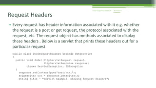 J2EE Enterprise 
Architecture 
Enterprise Applications CE00465-M 
Request Headers 
• Every request has header information associated with it e.g. whether 
the request is a post or get request, the protocol associated with the 
request, etc. The request object has methods associated to display 
these headers . Below is a servlet that prints these headers out for a 
particular request 
public class ShowRequestHeaders extends HttpServlet 
{ 
public void doGet(HttpServletRequest request, 
HttpServletResponse response) 
throws ServletException, IOException 
{ 
response.setContentType("text/html"); 
PrintWriter out = response.getWriter(); 
String title = "Servlet Example: Showing Request Headers"; 
 
