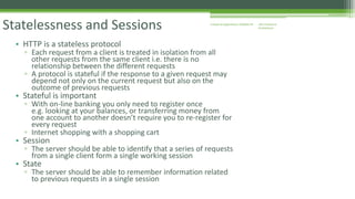 J2EE Enterprise 
Architecture 
Enterprise Statelessness and Sessions Applications CE00465-M 
• HTTP is a stateless protocol 
▫ Each request from a client is treated in isolation from all 
other requests from the same client i.e. there is no 
relationship between the different requests 
▫ A protocol is stateful if the response to a given request may 
depend not only on the current request but also on the 
outcome of previous requests 
• Stateful is important 
▫ With on-line banking you only need to register once 
e.g. looking at your balances, or transferring money from 
one account to another doesn’t require you to re-register for 
every request 
▫ Internet shopping with a shopping cart 
• Session 
▫ The server should be able to identify that a series of requests 
from a single client form a single working session 
• State 
▫ The server should be able to remember information related 
to previous requests in a single session 
 