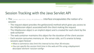 J2EE Enterprise 
Architecture 
Enterprise Applications CE00465-M 
Session Tracking with the Java Servlet API 
• The javax.servlet.http.HttpSession interface encapsulates the notion of a 
session 
▫ The request object provides the getSession() method which gives you access to 
the HttpSession object associated with the client making the request 
▫ The HttpSession object is an implicit object and is created for each client by the 
web container 
▫ The web container maintains this object for the duration of the client session 
▫ Each session consumes memory on the server-side, so it’s unwise to keep 
sessions open forever 
Most e-commerce sites limit this interval to less than 30 minutes 
You can specify the session limit time in the web.xml file using a deployment 
descriptor element <session-config> 
 