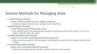 J2EE Enterprise 
Architecture 
Enterprise Applications CE00465-M 
Session Methods for Managing State 
• setAttribute() method 
▫ public setAttribute(String name, Object attribute) 
 Binds an object to this session, using the name specified 
• getAttribute() method 
▫ public Object getAttribute(String name) 
This method returns the attribute bound with the specified name in this session, or null if no 
object is bound under the name 
• getAttributeNames() method 
▫ public Enumeration getAttributeNames(String name) 
Returns an Enumeration of String objects containing the names of all the objects bound to this 
session. 
• removeAttribute() method 
▫ public void removeAttribute(String name) 
Removes the object bound with the specified name from this session. 
 