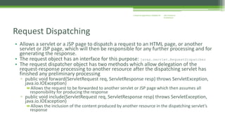 J2EE Enterprise 
Architecture 
Enterprise Applications CE00465-M 
Request Dispatching 
• Allows a servlet or a JSP page to dispatch a request to an HTML page, or another 
servlet or JSP page, which will then be responsible for any further processing and for 
generating the response. 
• The request object has an interface for this purpose: javax.servlet.RequestDispatcher 
• The request dispatcher object has two methods which allow delegation of the 
request-response processing to another resource after the dispatching servlet has 
finished any preliminary processing 
▫ public void forward(ServletRequest req, ServletResponse resp) throws ServletException, 
java.io.IOException) 
Allows the request to be forwarded to another servlet or JSP page which then assumes all 
responsibility for producing the response 
▫ public void include(ServletRequest req, ServletResponse resp) throws ServletException, 
java.io.IOException) 
Allows the inclusion of the content produced by another resource in the dispatching servlet’s 
response 
 
