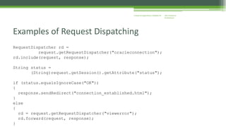J2EE Enterprise 
Architecture 
Enterprise Applications CE00465-M 
Examples of Request Dispatching 
RequestDispatcher rd = 
request.getRequestDispatcher("oracleconnection"); 
rd.include(request, response); 
String status = 
(String)request.getSession().getAttribute("status"); 
if (status.equalsIgnoreCase("OK")) 
{ 
response.sendRedirect("connection_established.html"); 
} 
else 
{ 
rd = request.getRequestDispatcher("viewerror"); 
rd.forward(request, response); 
} 
 