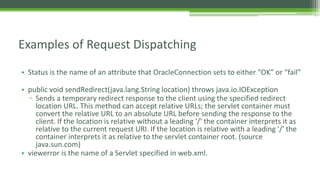 Examples of Request Dispatching 
• Status is the name of an attribute that OracleConnection sets to either “OK” or “fail” 
• public void sendRedirect(java.lang.String location) throws java.io.IOException 
▫ Sends a temporary redirect response to the client using the specified redirect 
location URL. This method can accept relative URLs; the servlet container must 
convert the relative URL to an absolute URL before sending the response to the 
client. If the location is relative without a leading '/' the container interprets it as 
relative to the current request URI. If the location is relative with a leading '/' the 
container interprets it as relative to the servlet container root. (source 
java.sun.com) 
• viewerror is the name of a Servlet specified in web.xml. 

