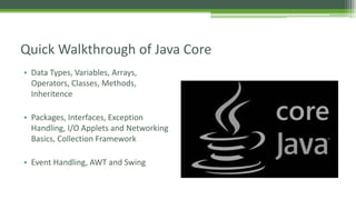 Quick Walkthrough of Java Core 
• Data Types, Variables, Arrays, 
Operators, Classes, Methods, 
Inheritence 
• Packages, Interfaces, Exception 
Handling, I/O Applets and Networking 
Basics, Collection Framework 
• Event Handling, AWT and Swing 
 