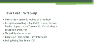 Java Core : Wrap-up 
• Interfaces – dynamic lookup of a method. 
• Exception handling – Try, Catch, throw, throws, 
finally. Super class – Throwable. It’s sub class – 
Exception and Error 
• Thread Synchronization 
• Collection Framework – D/f Interfaces 
• Swing Using Net Beans IDE. 
 