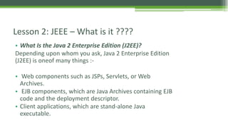 Lesson 2: JEEE – What is it ???? 
• What Is the Java 2 Enterprise Edition (J2EE)? 
Depending upon whom you ask, Java 2 Enterprise Edition 
(J2EE) is oneof many things :- 
• Web components such as JSPs, Servlets, or Web 
Archives. 
• EJB components, which are Java Archives containing EJB 
code and the deployment descriptor. 
• Client applications, which are stand-alone Java 
executable. 
 