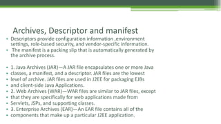 Archives, Descriptor and manifest 
• Descriptors provide configuration information ,environment 
settings, role-based security, and vendor-specific information. 
• The manifest is a packing slip that is automatically generated by 
the archive process. 
• 1. Java Archives (JAR)—A JAR file encapsulates one or more Java 
• classes, a manifest, and a descriptor. JAR files are the lowest 
• level of archive. JAR files are used in J2EE for packaging EJBs 
• and client-side Java Applications. 
• 2. Web Archives (WAR)—WAR files are similar to JAR files, except 
• that they are specifically for web applications made from 
• Servlets, JSPs, and supporting classes. 
• 3. Enterprise Archives (EAR)—An EAR file contains all of the 
• components that make up a particular J2EE application. 
 
