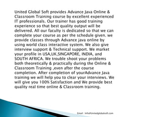 Email : Info@Unitedglobalsoft.com
United Global Soft provides Advance Java Online &
Classroom Training course by excellent experienced
IT professionals. Our trainer has good training
experience so that best quality output will be
delivered. All our faculty is dedicated so that we can
complete your course as per the schedule given. we
provide classes through Advance java online by
using world class interactive system. We also give
interview support & Technical support. We market
your profile in USA,UK,SINGAPORE, INDIA, and
SOUTH AFRICA. We trouble shoot your problems
both theoretically & practically during the Online &
Classroom Training ,even after the course
completion. After completion of yourAdvance Java
training we will help you to clear your interviews. We
will give you 100% Satisfaction and We provide best
quality real time online & Classroom training.
 