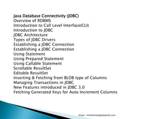 Email : Info@Unitedglobalsoft.com
Java Database Connectivity (JDBC)
Overview of RDBMS
Introduction to Call Level Interface(CLI)
Introduction to JDBC
JDBC Architecture
Types of JDBC Drivers
Establishing a JDBC Connection
Establishing a JDBC Connection
Using Statement
Using Prepared Statement
Using Callable Statement
Scrollable ResultSet
Editable ResultSet
Inserting & Fetching from BLOB type of Columns
Managing Transactions in JDBC
New Features introduced in JDBC 3.0
Fetching Generated Keys for Auto Increment Columns
 