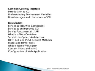 Email : Info@Unitedglobalsoft.com
Common Gateway Interface
Introduction to CGI
Understanding Environment Variables
Disadvantages and Limitations of CGI
Java Servlets
Servlet as J2EE Web Component
Servlet as an improved CGI
Servlet Fundamentals / API
What is a Web-Container
Servlet Life Cycle / Architecture
HTTP GET and POST Request Methods
Processing Html Forms
What is Name-Value pair
Content Types and MIME
Configuration of Web Application
 
