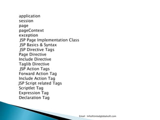 Email : Info@Unitedglobalsoft.com
application
session
page
pageContext
exception
JSP Page Implementation Class
JSP Basics & Syntax
JSP Directive Tags
Page Directive
Include Directive
Taglib Directive
JSP Action Tags
Forward Action Tag
Include Action Tag
JSP Script related Tags
Scriptlet Tag
Expression Tag
Declaration Tag
 