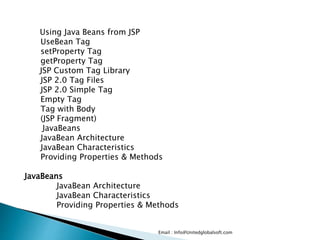 Email : Info@Unitedglobalsoft.com
Using Java Beans from JSP
UseBean Tag
setProperty Tag
getProperty Tag
JSP Custom Tag Library
JSP 2.0 Tag Files
JSP 2.0 Simple Tag
Empty Tag
Tag with Body
(JSP Fragment)
JavaBeans
JavaBean Architecture
JavaBean Characteristics
Providing Properties & Methods
JavaBeans
JavaBean Architecture
JavaBean Characteristics
Providing Properties & Methods
 