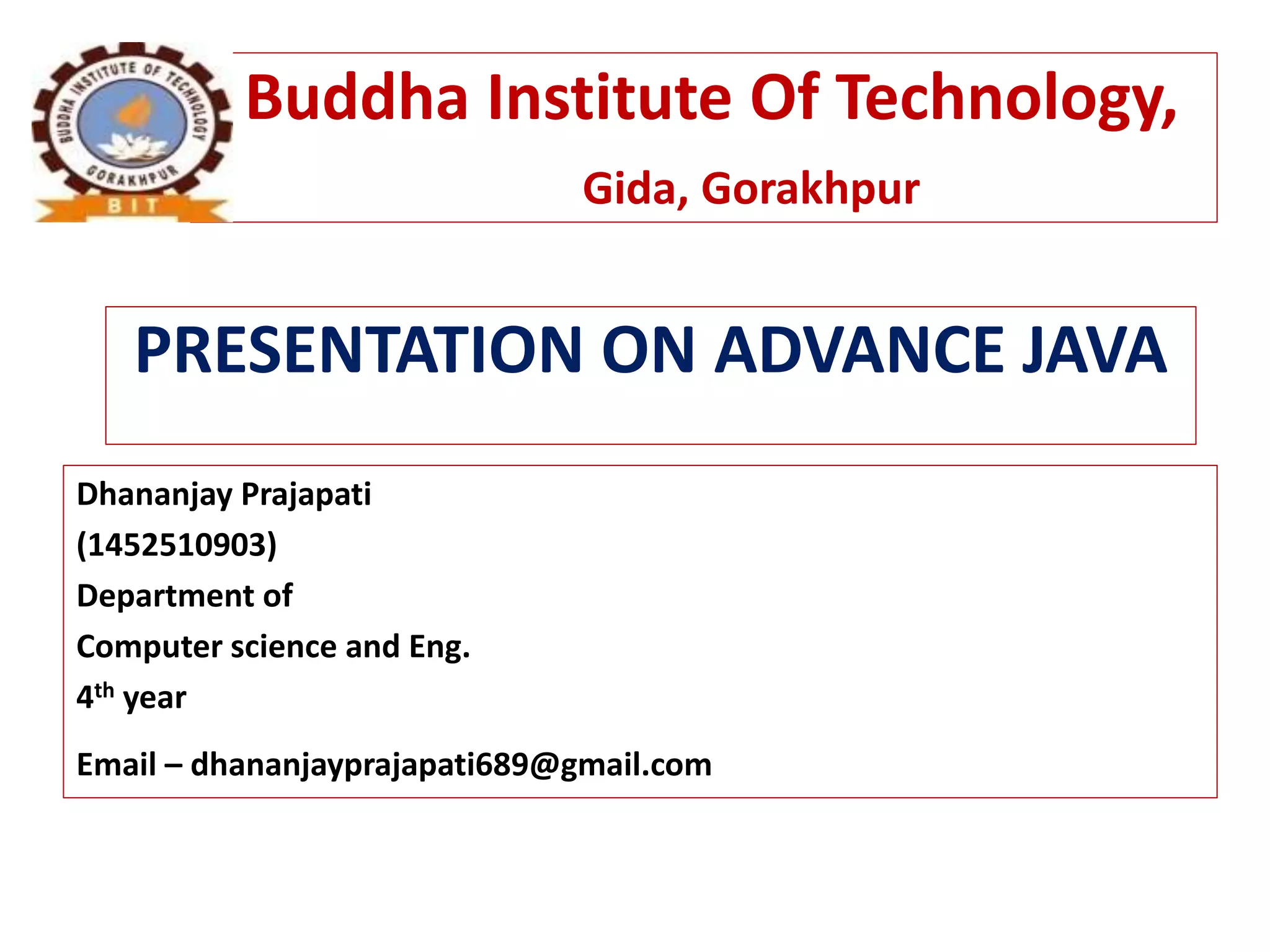 Buddha Institute Of Technology,
Gida, Gorakhpur
PRESENTATION ON ADVANCE JAVA
Dhananjay Prajapati
(1452510903)
Department of
Computer science and Eng.
4th year
Email – dhananjayprajapati689@gmail.com
 