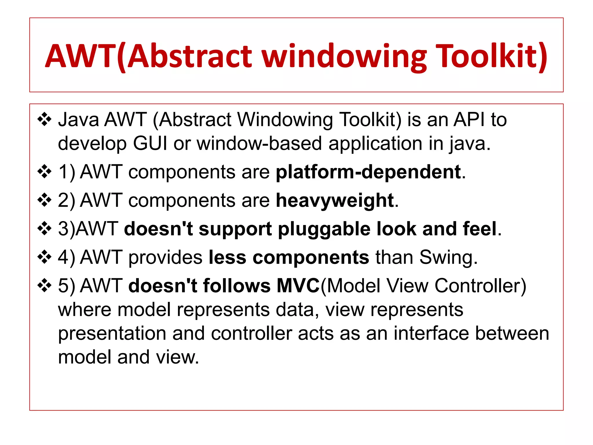 AWT(Abstract windowing Toolkit)
 Java AWT (Abstract Windowing Toolkit) is an API to
develop GUI or window-based application in java.
 1) AWT components are platform-dependent.
 2) AWT components are heavyweight.
 3)AWT doesn't support pluggable look and feel.
 4) AWT provides less components than Swing.
 5) AWT doesn't follows MVC(Model View Controller)
where model represents data, view represents
presentation and controller acts as an interface between
model and view.
 