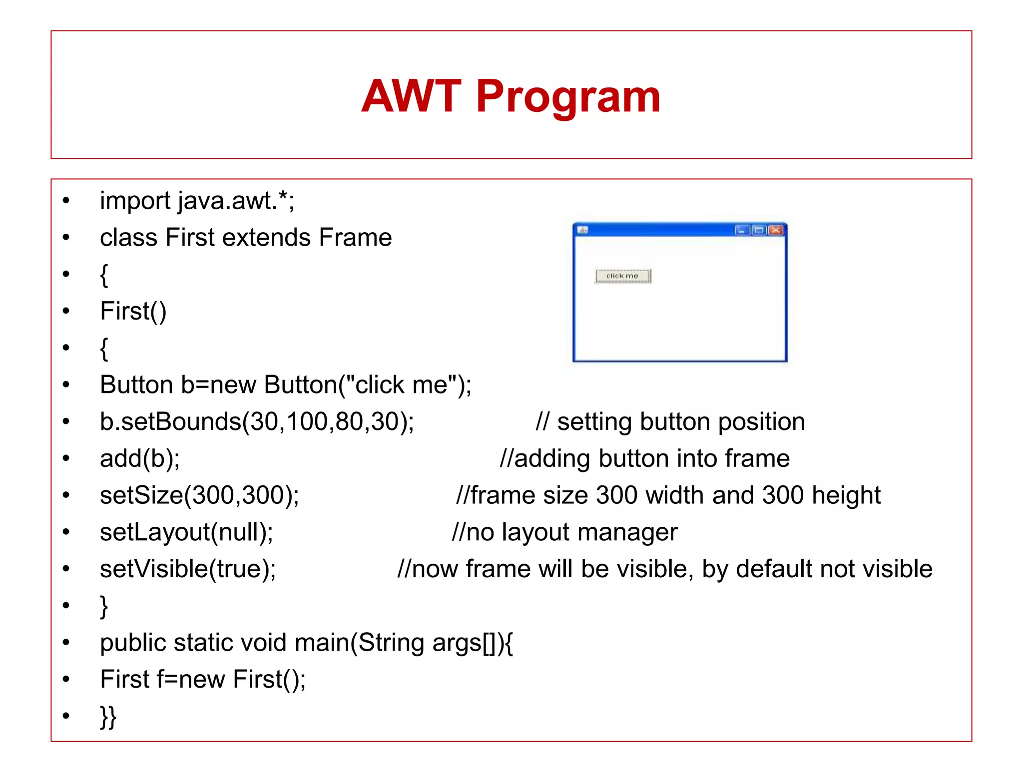 AWT Program
• import java.awt.*;
• class First extends Frame
• {
• First()
• {
• Button b=new Button("click me");
• b.setBounds(30,100,80,30); // setting button position
• add(b); //adding button into frame
• setSize(300,300); //frame size 300 width and 300 height
• setLayout(null); //no layout manager
• setVisible(true); //now frame will be visible, by default not visible
• }
• public static void main(String args[]){
• First f=new First();
• }}
 