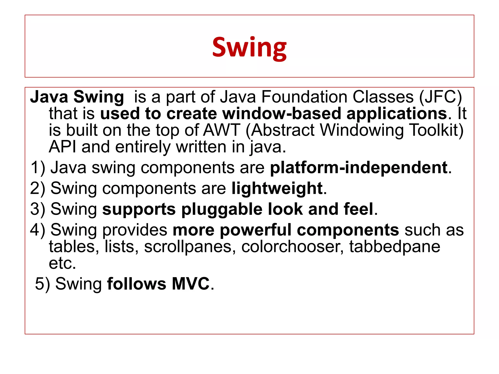 Swing
Java Swing is a part of Java Foundation Classes (JFC)
that is used to create window-based applications. It
is built on the top of AWT (Abstract Windowing Toolkit)
API and entirely written in java.
1) Java swing components are platform-independent.
2) Swing components are lightweight.
3) Swing supports pluggable look and feel.
4) Swing provides more powerful components such as
tables, lists, scrollpanes, colorchooser, tabbedpane
etc.
5) Swing follows MVC.
 