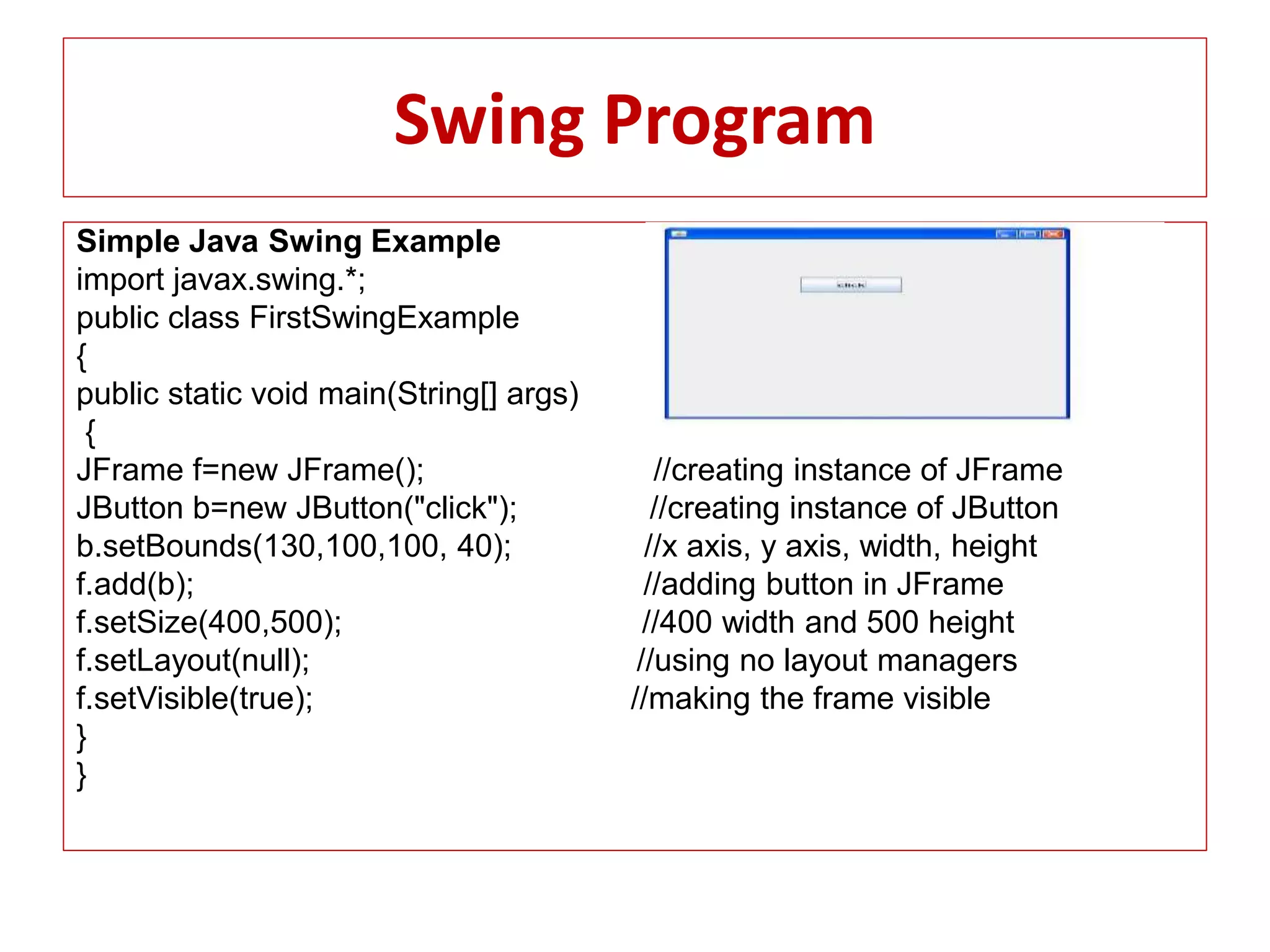 Swing Program
Simple Java Swing Example
import javax.swing.*;
public class FirstSwingExample
{
public static void main(String[] args)
{
JFrame f=new JFrame(); //creating instance of JFrame
JButton b=new JButton("click"); //creating instance of JButton
b.setBounds(130,100,100, 40); //x axis, y axis, width, height
f.add(b); //adding button in JFrame
f.setSize(400,500); //400 width and 500 height
f.setLayout(null); //using no layout managers
f.setVisible(true); //making the frame visible
}
}
 