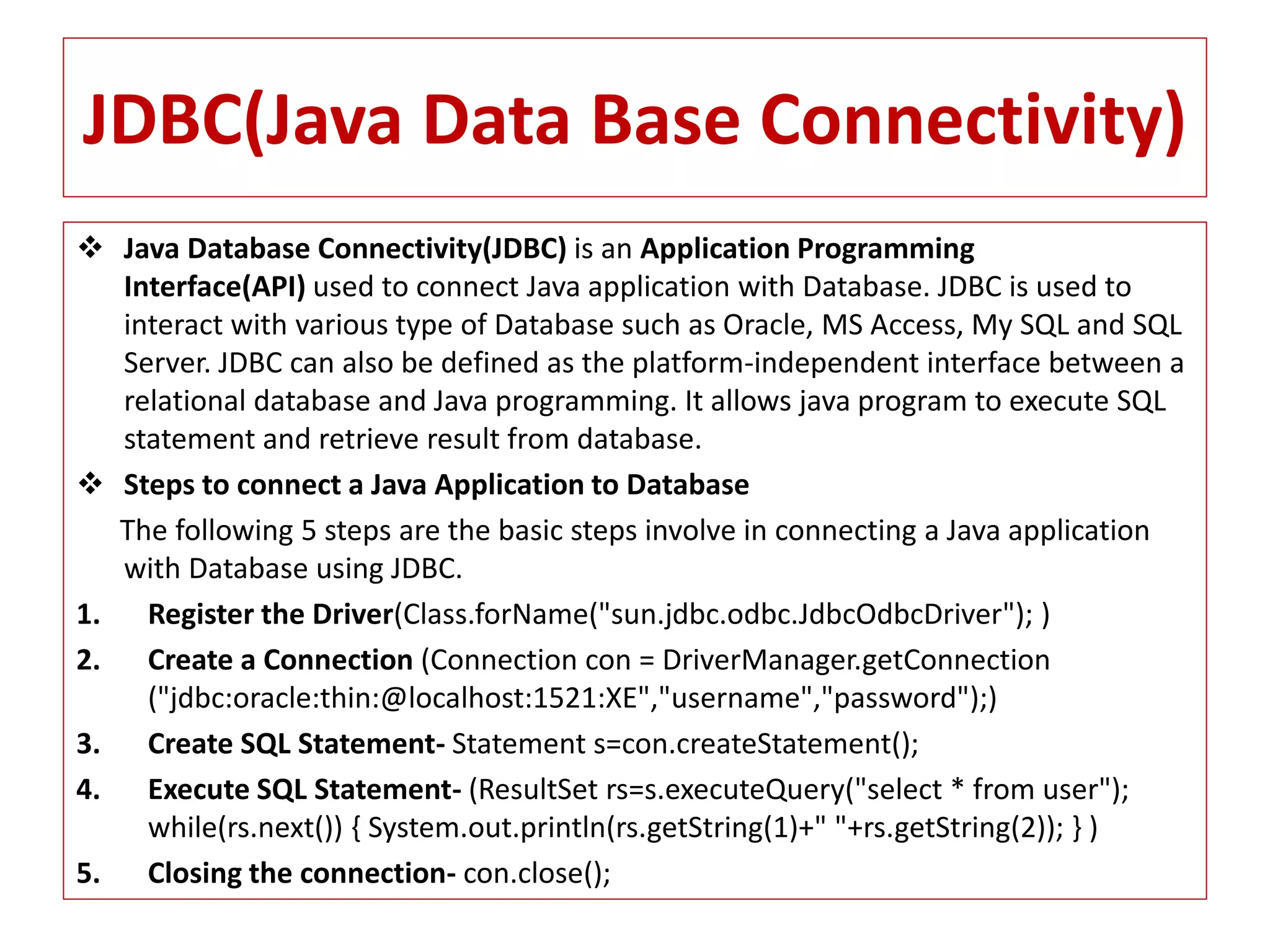 JDBC(Java Data Base Connectivity)
 Java Database Connectivity(JDBC) is an Application Programming
Interface(API) used to connect Java application with Database. JDBC is used to
interact with various type of Database such as Oracle, MS Access, My SQL and SQL
Server. JDBC can also be defined as the platform-independent interface between a
relational database and Java programming. It allows java program to execute SQL
statement and retrieve result from database.
 Steps to connect a Java Application to Database
The following 5 steps are the basic steps involve in connecting a Java application
with Database using JDBC.
1. Register the Driver(Class.forName("sun.jdbc.odbc.JdbcOdbcDriver"); )
2. Create a Connection (Connection con = DriverManager.getConnection
("jdbc:oracle:thin:@localhost:1521:XE","username","password");)
3. Create SQL Statement- Statement s=con.createStatement();
4. Execute SQL Statement- (ResultSet rs=s.executeQuery("select * from user");
while(rs.next()) { System.out.println(rs.getString(1)+" "+rs.getString(2)); } )
5. Closing the connection- con.close();
 