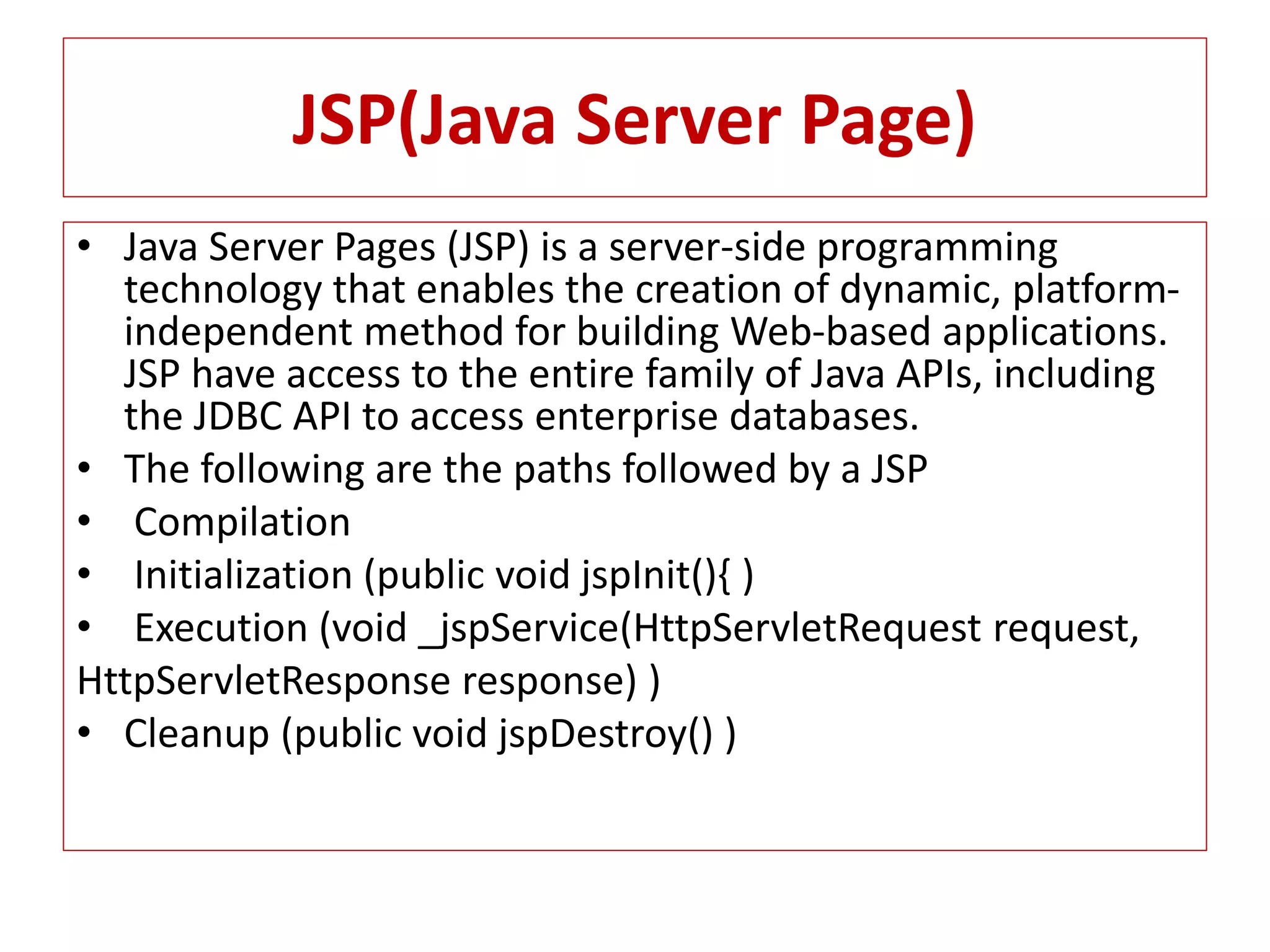 JSP(Java Server Page)
• Java Server Pages (JSP) is a server-side programming
technology that enables the creation of dynamic, platform-
independent method for building Web-based applications.
JSP have access to the entire family of Java APIs, including
the JDBC API to access enterprise databases.
• The following are the paths followed by a JSP
• Compilation
• Initialization (public void jspInit(){ )
• Execution (void _jspService(HttpServletRequest request,
HttpServletResponse response) )
• Cleanup (public void jspDestroy() )
 