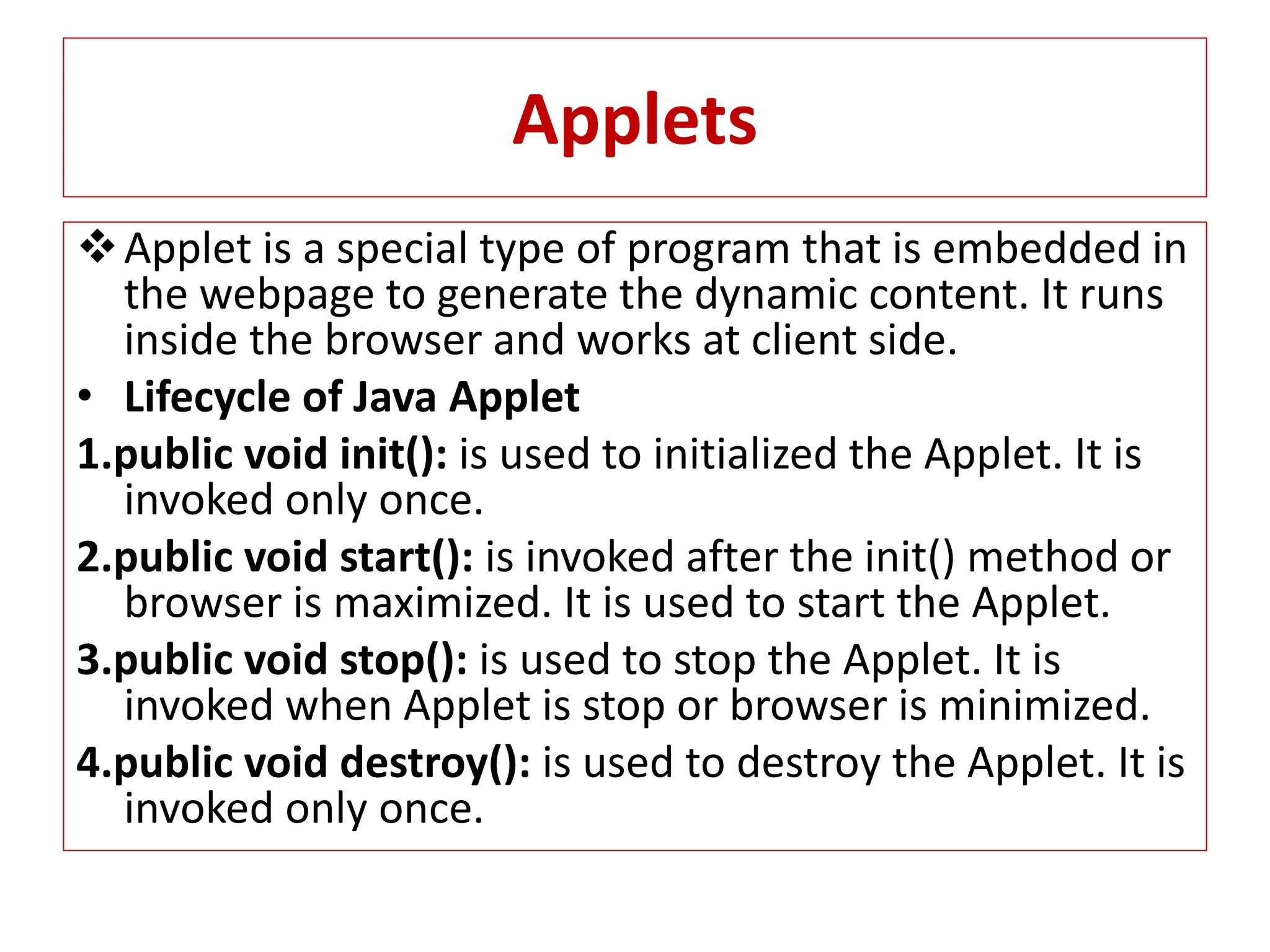 Applets
Applet is a special type of program that is embedded in
the webpage to generate the dynamic content. It runs
inside the browser and works at client side.
• Lifecycle of Java Applet
1.public void init(): is used to initialized the Applet. It is
invoked only once.
2.public void start(): is invoked after the init() method or
browser is maximized. It is used to start the Applet.
3.public void stop(): is used to stop the Applet. It is
invoked when Applet is stop or browser is minimized.
4.public void destroy(): is used to destroy the Applet. It is
invoked only once.
 