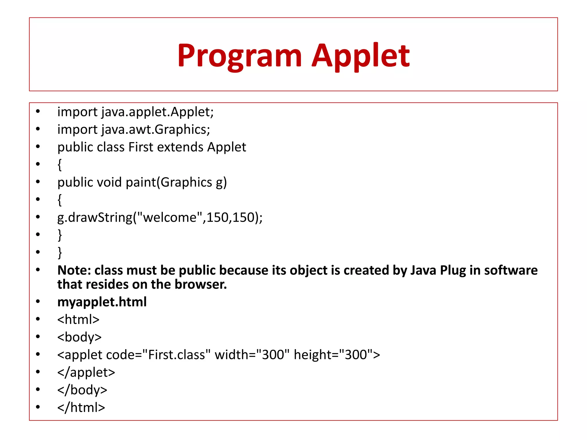 Program Applet
• import java.applet.Applet;
• import java.awt.Graphics;
• public class First extends Applet
• {
• public void paint(Graphics g)
• {
• g.drawString("welcome",150,150);
• }
• }
• Note: class must be public because its object is created by Java Plug in software
that resides on the browser.
• myapplet.html
• <html>
• <body>
• <applet code="First.class" width="300" height="300">
• </applet>
• </body>
• </html>
 