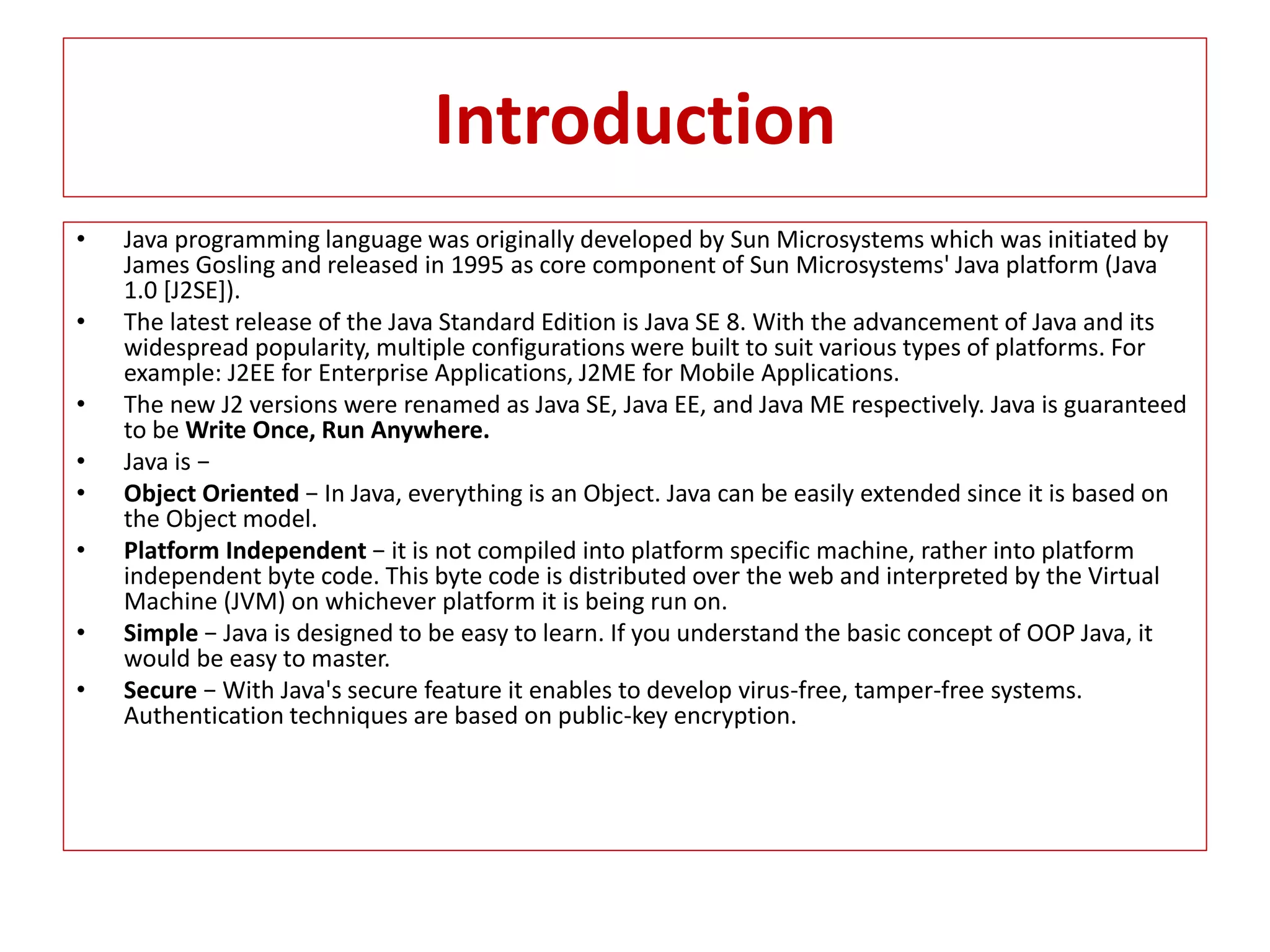 Introduction
• Java programming language was originally developed by Sun Microsystems which was initiated by
James Gosling and released in 1995 as core component of Sun Microsystems' Java platform (Java
1.0 [J2SE]).
• The latest release of the Java Standard Edition is Java SE 8. With the advancement of Java and its
widespread popularity, multiple configurations were built to suit various types of platforms. For
example: J2EE for Enterprise Applications, J2ME for Mobile Applications.
• The new J2 versions were renamed as Java SE, Java EE, and Java ME respectively. Java is guaranteed
to be Write Once, Run Anywhere.
• Java is −
• Object Oriented − In Java, everything is an Object. Java can be easily extended since it is based on
the Object model.
• Platform Independent − it is not compiled into platform specific machine, rather into platform
independent byte code. This byte code is distributed over the web and interpreted by the Virtual
Machine (JVM) on whichever platform it is being run on.
• Simple − Java is designed to be easy to learn. If you understand the basic concept of OOP Java, it
would be easy to master.
• Secure − With Java's secure feature it enables to develop virus-free, tamper-free systems.
Authentication techniques are based on public-key encryption.
 