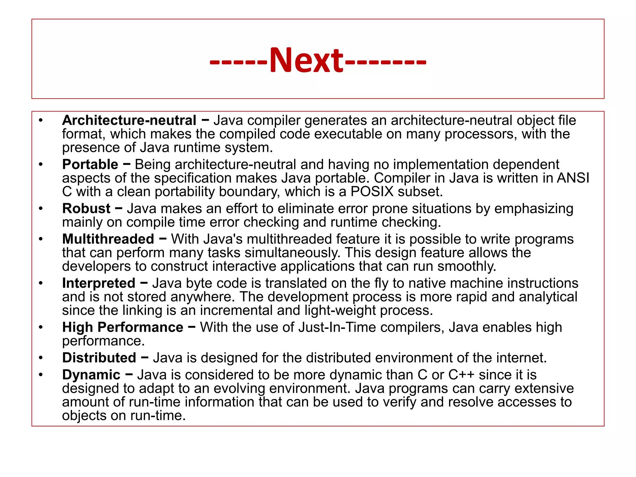 -----Next-------
• Architecture-neutral − Java compiler generates an architecture-neutral object file
format, which makes the compiled code executable on many processors, with the
presence of Java runtime system.
• Portable − Being architecture-neutral and having no implementation dependent
aspects of the specification makes Java portable. Compiler in Java is written in ANSI
C with a clean portability boundary, which is a POSIX subset.
• Robust − Java makes an effort to eliminate error prone situations by emphasizing
mainly on compile time error checking and runtime checking.
• Multithreaded − With Java's multithreaded feature it is possible to write programs
that can perform many tasks simultaneously. This design feature allows the
developers to construct interactive applications that can run smoothly.
• Interpreted − Java byte code is translated on the fly to native machine instructions
and is not stored anywhere. The development process is more rapid and analytical
since the linking is an incremental and light-weight process.
• High Performance − With the use of Just-In-Time compilers, Java enables high
performance.
• Distributed − Java is designed for the distributed environment of the internet.
• Dynamic − Java is considered to be more dynamic than C or C++ since it is
designed to adapt to an evolving environment. Java programs can carry extensive
amount of run-time information that can be used to verify and resolve accesses to
objects on run-time.
 