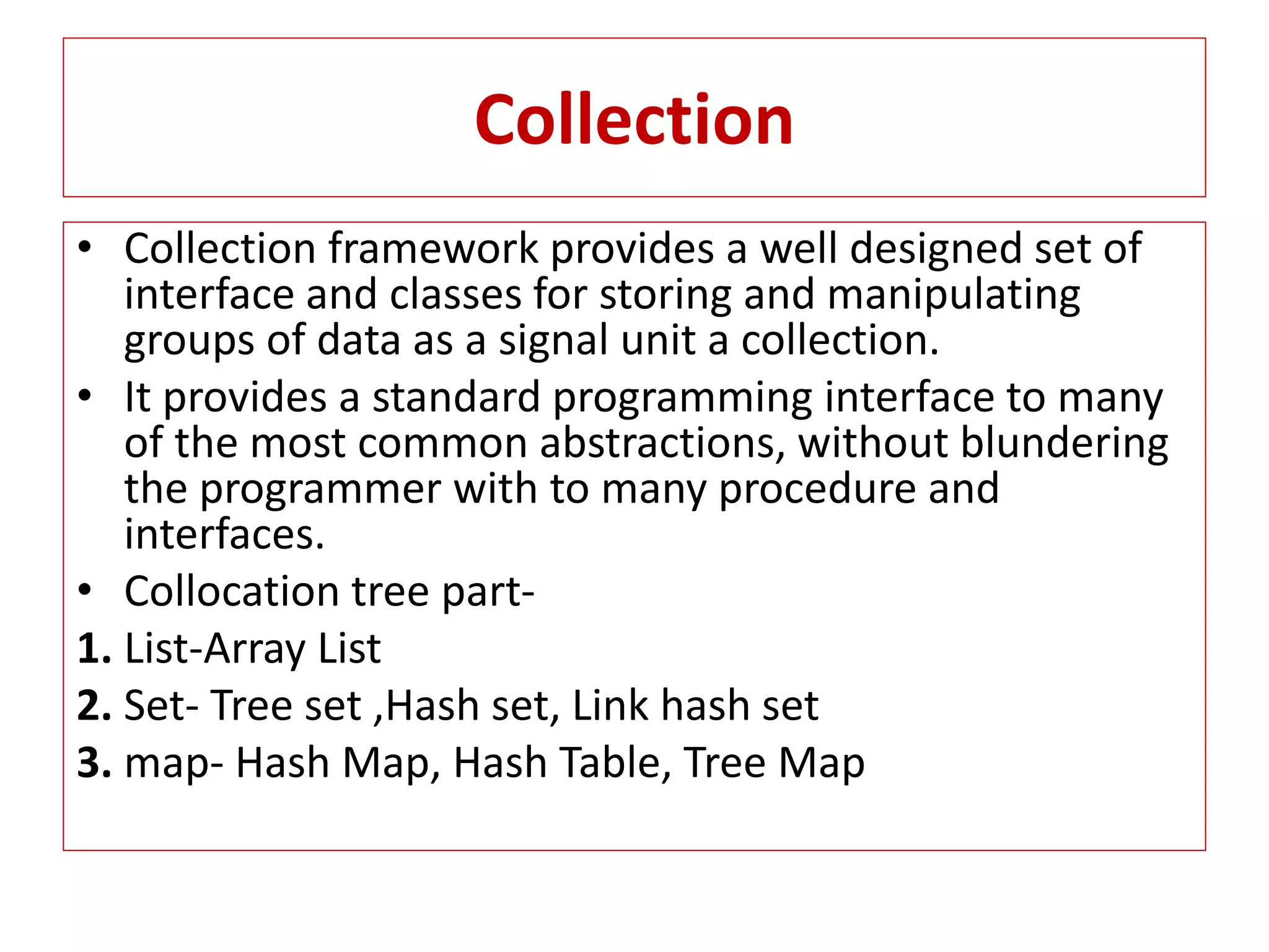 Collection
• Collection framework provides a well designed set of
interface and classes for storing and manipulating
groups of data as a signal unit a collection.
• It provides a standard programming interface to many
of the most common abstractions, without blundering
the programmer with to many procedure and
interfaces.
• Collocation tree part-
1. List-Array List
2. Set- Tree set ,Hash set, Link hash set
3. map- Hash Map, Hash Table, Tree Map
 