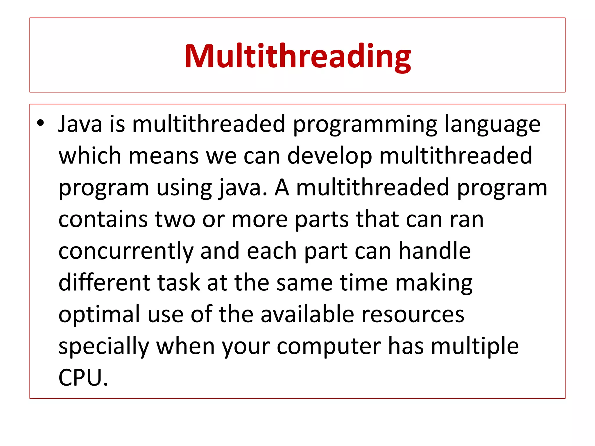 Multithreading
• Java is multithreaded programming language
which means we can develop multithreaded
program using java. A multithreaded program
contains two or more parts that can ran
concurrently and each part can handle
different task at the same time making
optimal use of the available resources
specially when your computer has multiple
CPU.
 