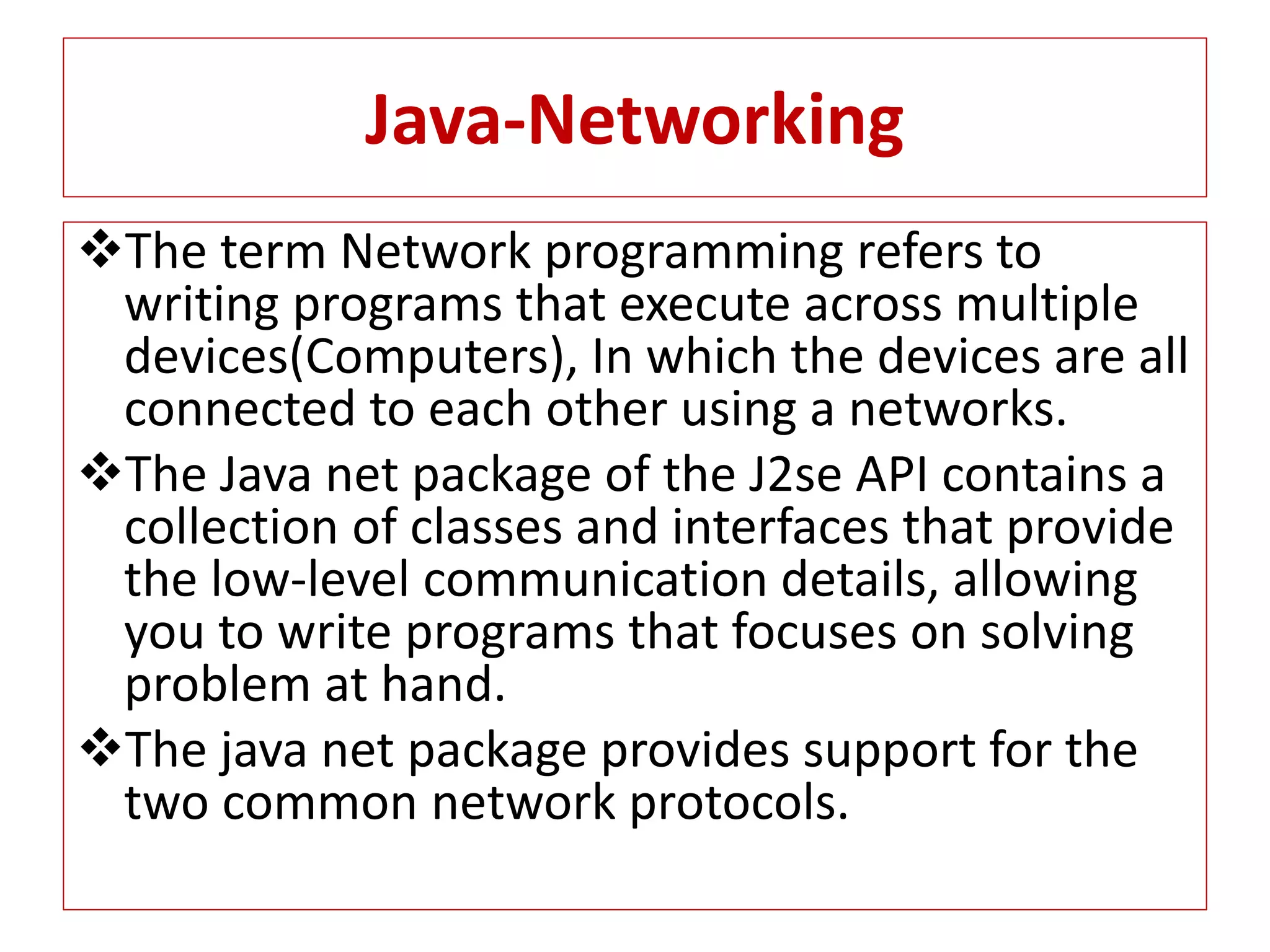 Java-Networking
The term Network programming refers to
writing programs that execute across multiple
devices(Computers), In which the devices are all
connected to each other using a networks.
The Java net package of the J2se API contains a
collection of classes and interfaces that provide
the low-level communication details, allowing
you to write programs that focuses on solving
problem at hand.
The java net package provides support for the
two common network protocols.
 