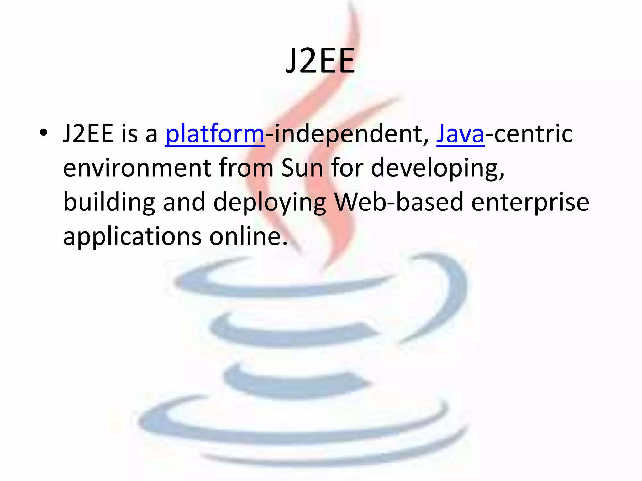 J2EE 
• J2EE is a platform-independent, Java-centric 
environment from Sun for developing, 
building and deploying Web-based enterprise 
applications online. 
 