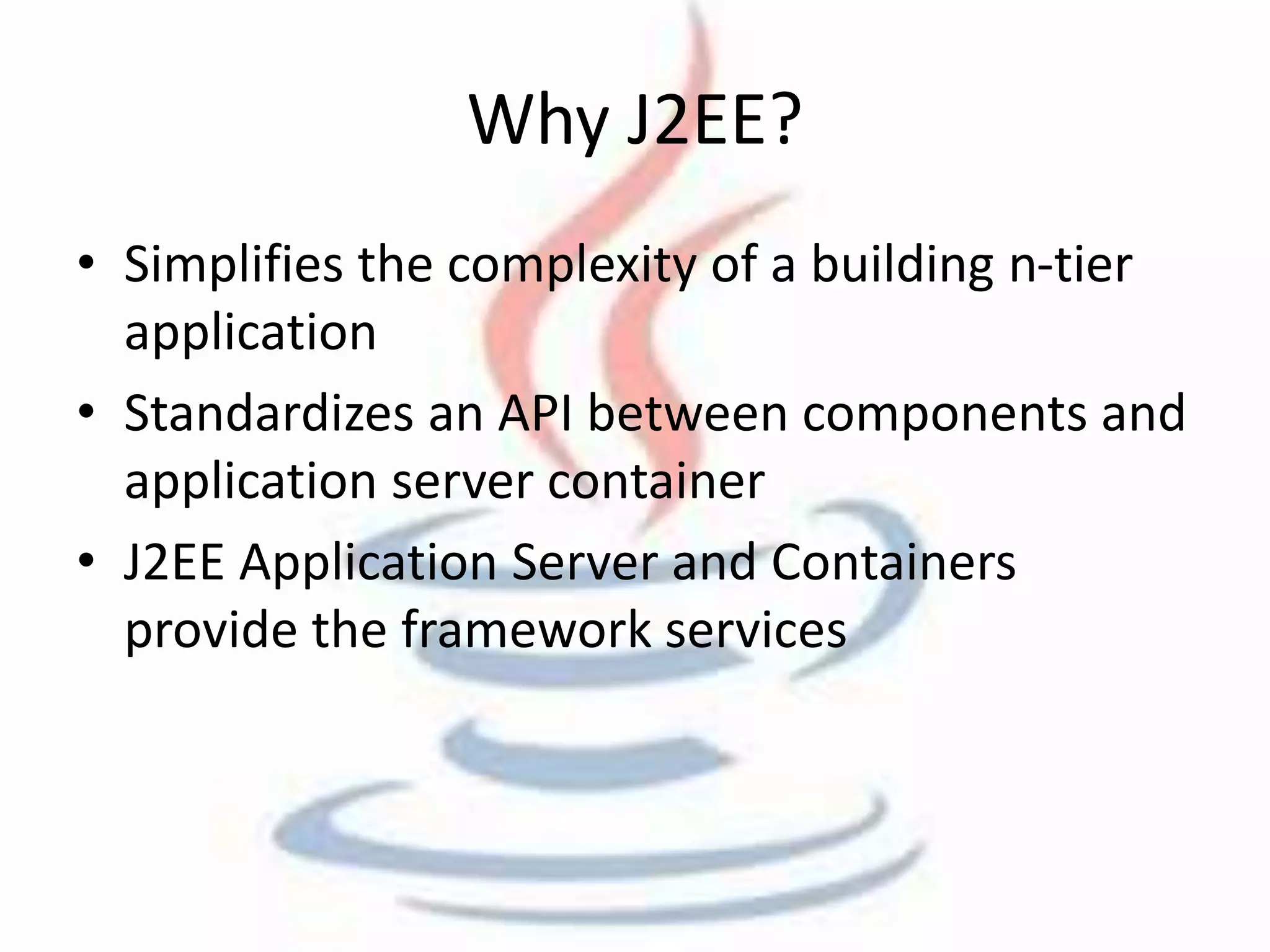Why J2EE? 
• Simplifies the complexity of a building n-tier 
application 
• Standardizes an API between components and 
application server container 
• J2EE Application Server and Containers 
provide the framework services 
 