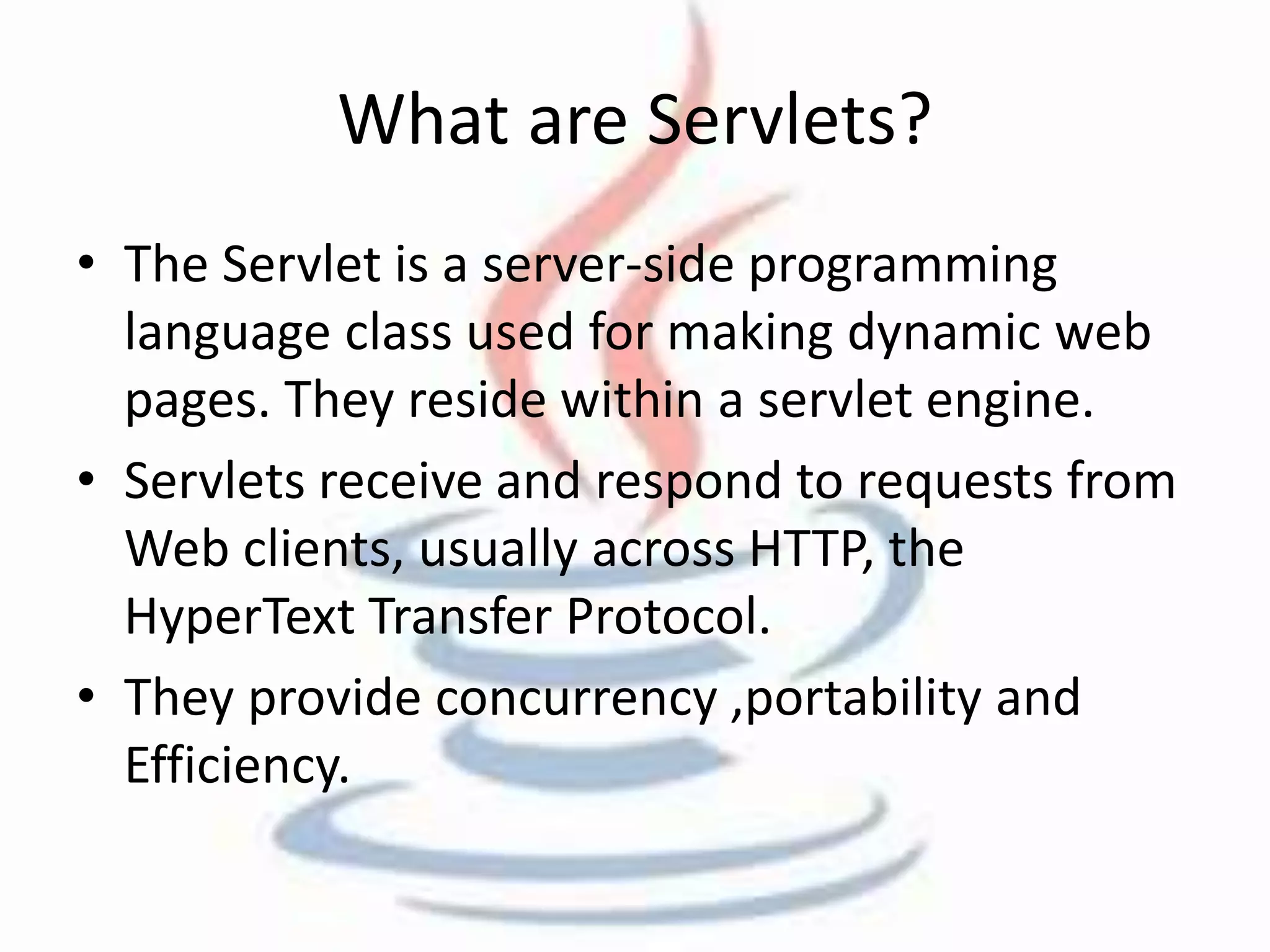 What are Servlets? 
• The Servlet is a server-side programming 
language class used for making dynamic web 
pages. They reside within a servlet engine. 
• Servlets receive and respond to requests from 
Web clients, usually across HTTP, the 
HyperText Transfer Protocol. 
• They provide concurrency ,portability and 
Efficiency. 
 