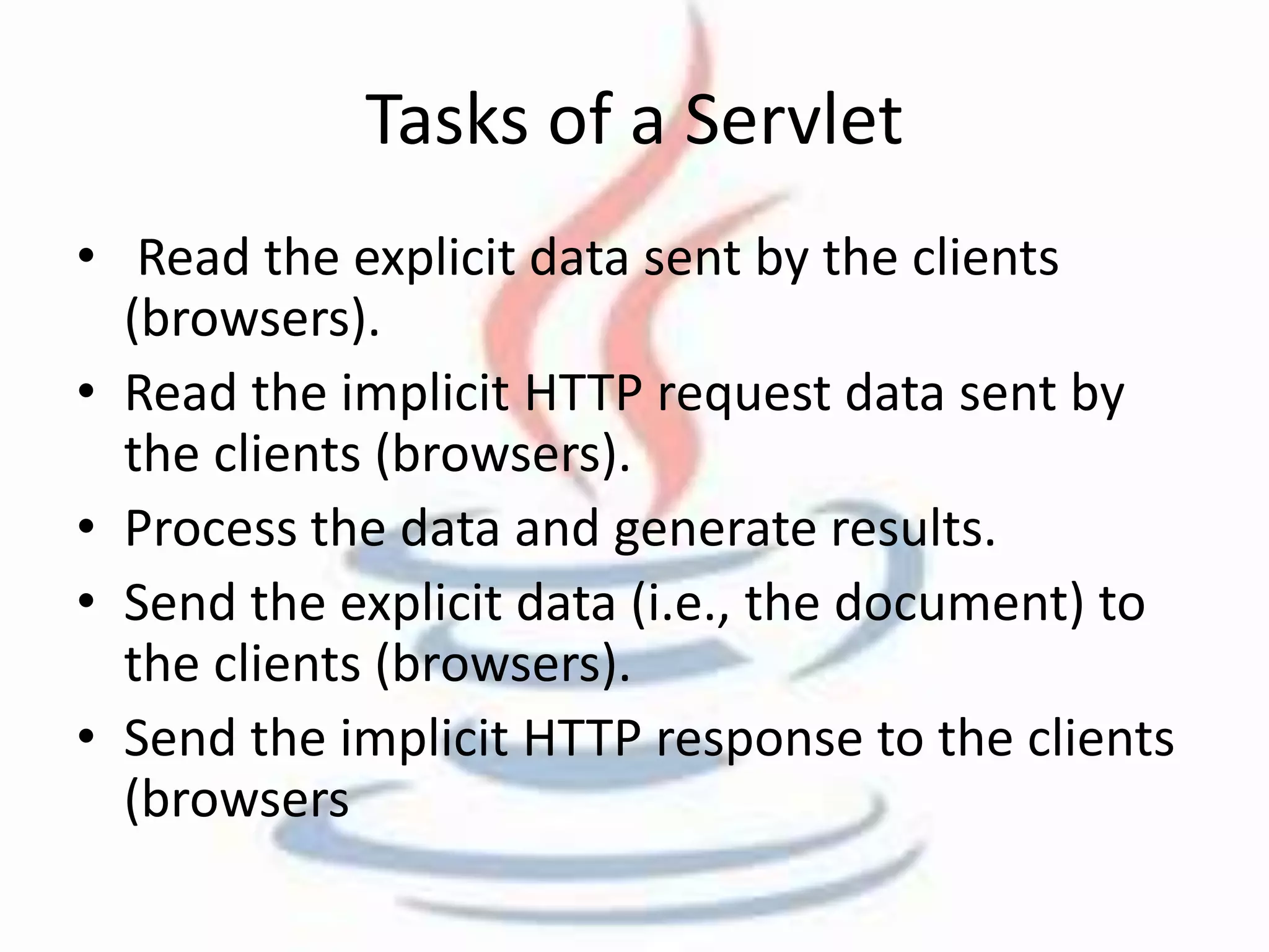 Tasks of a Servlet 
• Read the explicit data sent by the clients 
(browsers). 
• Read the implicit HTTP request data sent by 
the clients (browsers). 
• Process the data and generate results. 
• Send the explicit data (i.e., the document) to 
the clients (browsers). 
• Send the implicit HTTP response to the clients 
(browsers 
 