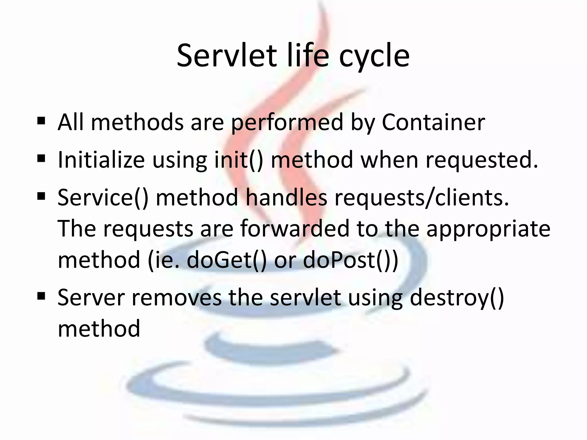 Servlet life cycle 
 All methods are performed by Container 
 Initialize using init() method when requested. 
 Service() method handles requests/clients. 
The requests are forwarded to the appropriate 
method (ie. doGet() or doPost()) 
 Server removes the servlet using destroy() 
method 
 