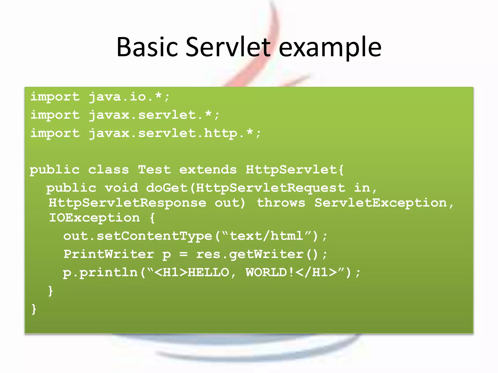 Basic Servlet example 
import java.io.*; 
import javax.servlet.*; 
import javax.servlet.http.*; 
public class Test extends HttpServlet{ 
public void doGet(HttpServletRequest in, 
HttpServletResponse out) throws ServletException, 
IOException { 
out.setContentType(“text/html”); 
PrintWriter p = res.getWriter(); 
p.println(“<H1>HELLO, WORLD!</H1>”); 
} 
} 
 