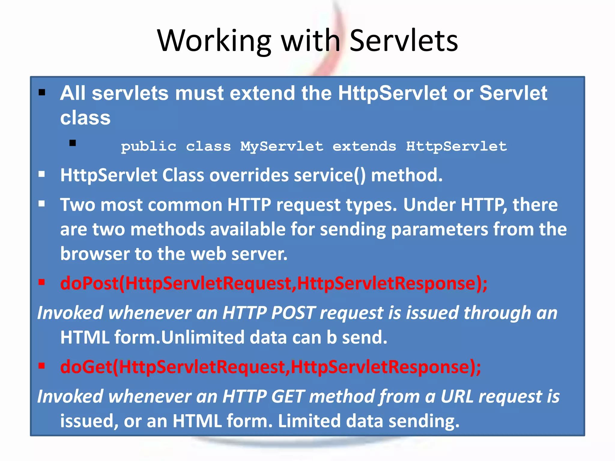 Working with Servlets 
 All servlets must extend the HttpServlet or Servlet 
class 
 
public class MyServlet extends HttpServlet 
 HttpServlet Class overrides service() method. 
 Two most common HTTP request types. Under HTTP, there 
are two methods available for sending parameters from the 
browser to the web server. 
 doPost(HttpServletRequest,HttpServletResponse); 
Invoked whenever an HTTP POST request is issued through an 
HTML form.Unlimited data can b send. 
 doGet(HttpServletRequest,HttpServletResponse); 
Invoked whenever an HTTP GET method from a URL request is 
issued, or an HTML form. Limited data sending. 
 