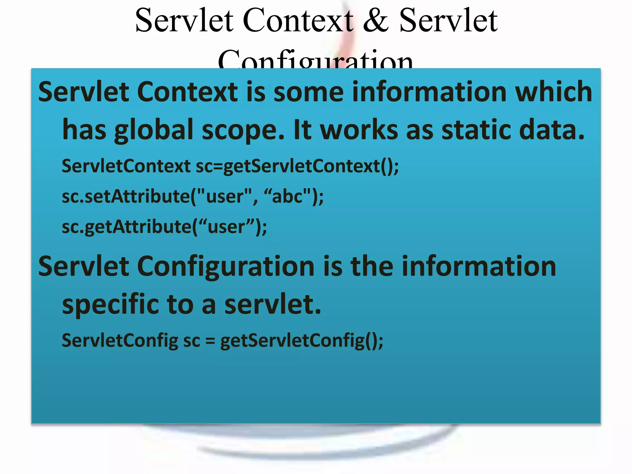 Servlet Context & Servlet 
Configuration 
Servlet Context is some information which 
has global scope. It works as static data. 
ServletContext sc=getServletContext(); 
sc.setAttribute("user", “abc"); 
sc.getAttribute(“user”); 
Servlet Configuration is the information 
specific to a servlet. 
ServletConfig sc = getServletConfig(); 
 