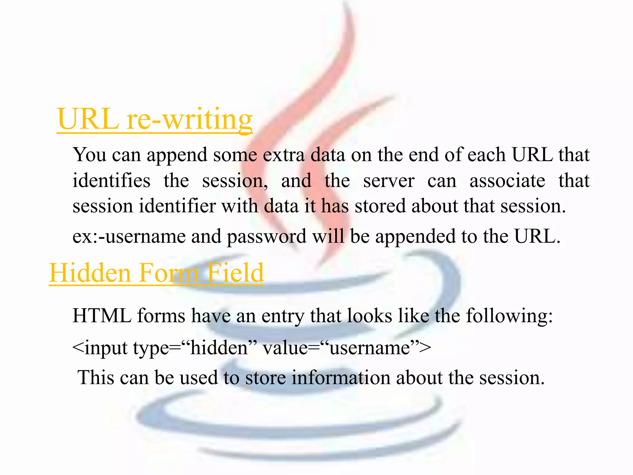 URL re-writing 
You can append some extra data on the end of each URL that 
identifies the session, and the server can associate that 
session identifier with data it has stored about that session. 
ex:-username and password will be appended to the URL. 
Hidden Form Field 
HTML forms have an entry that looks like the following: 
<input type=“hidden” value=“username”> 
This can be used to store information about the session. 
 