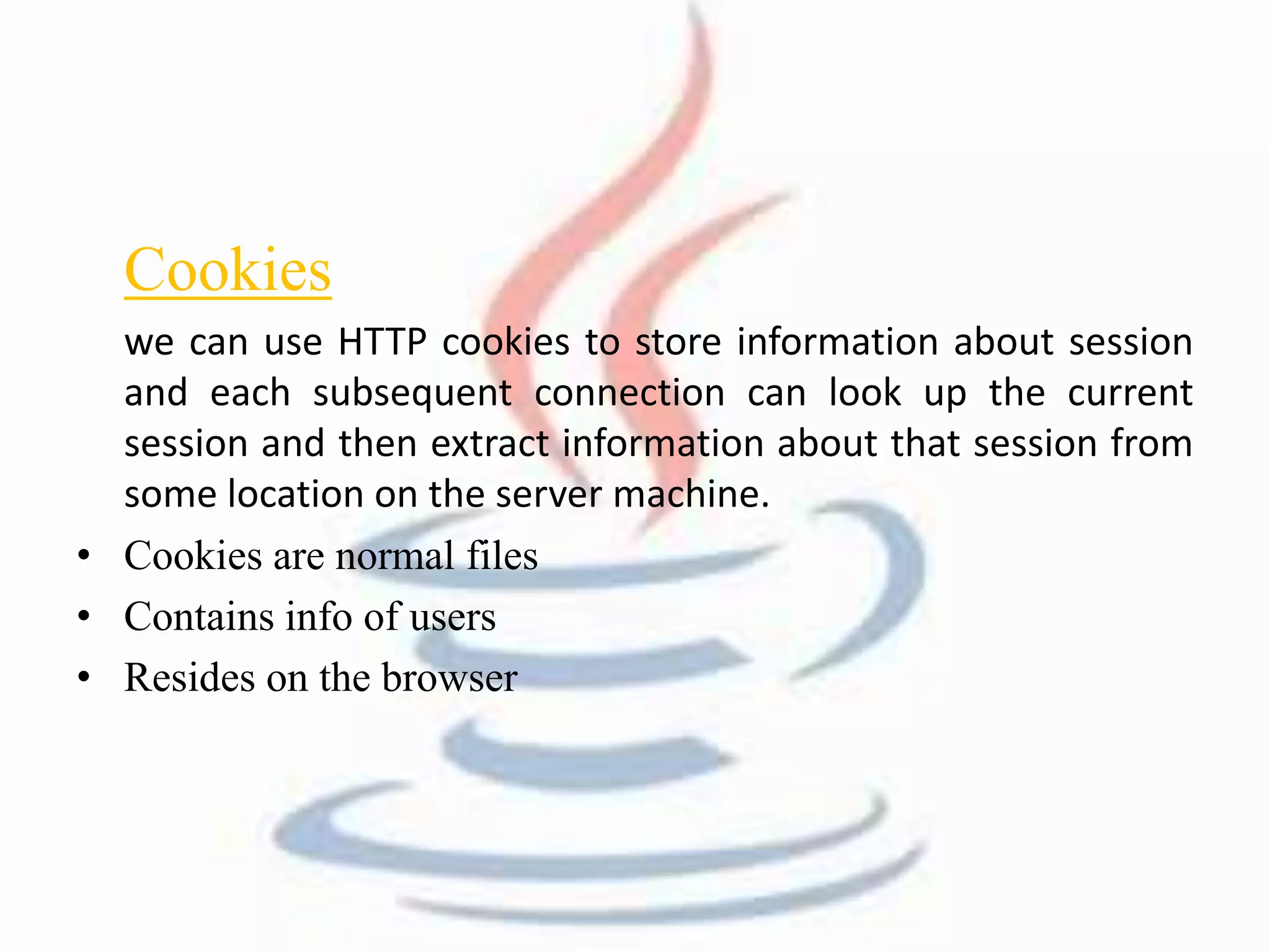 Cookies 
we can use HTTP cookies to store information about session 
and each subsequent connection can look up the current 
session and then extract information about that session from 
some location on the server machine. 
• Cookies are normal files 
• Contains info of users 
• Resides on the browser 
 