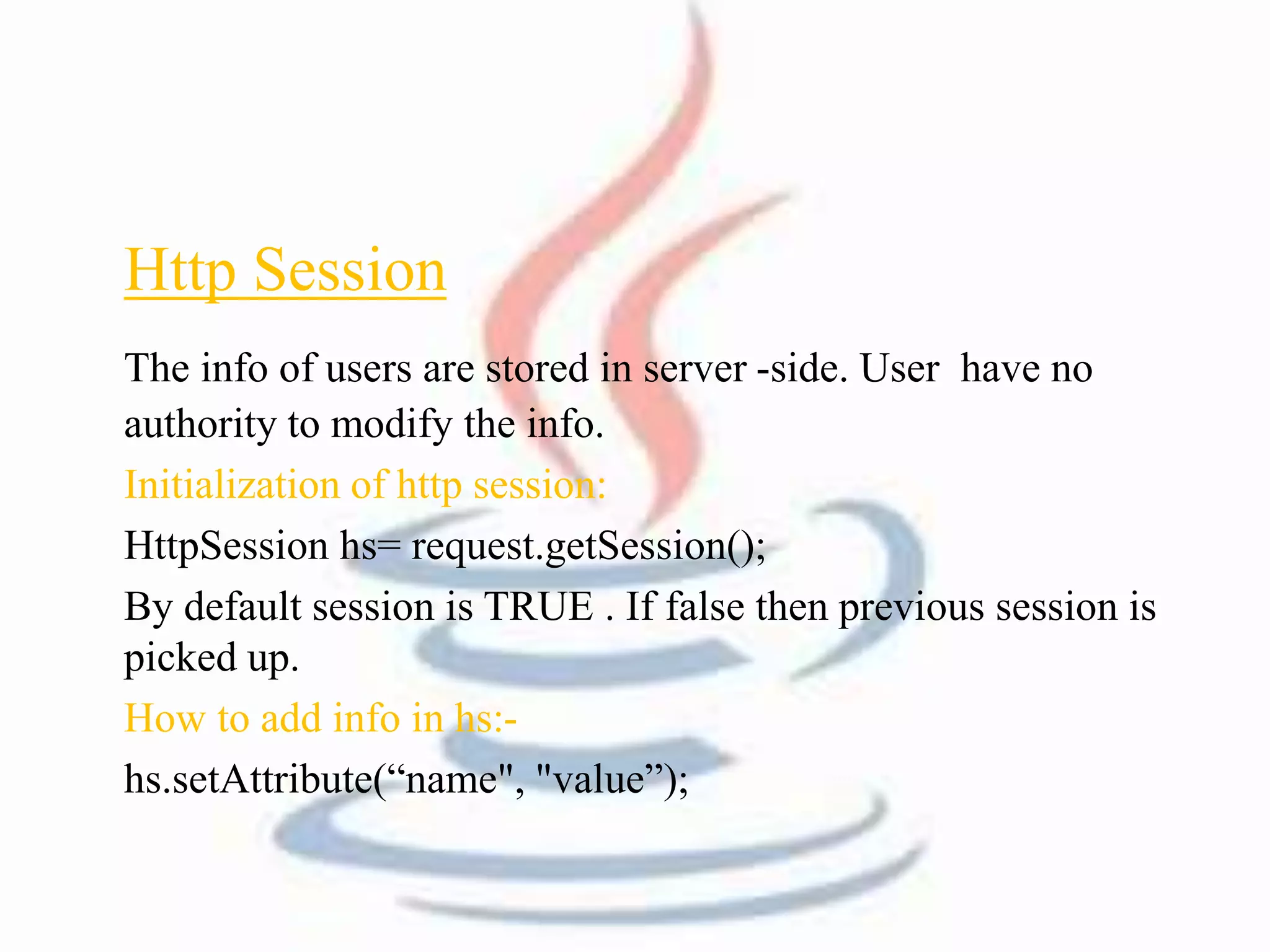 Http Session 
The info of users are stored in server -side. User have no 
authority to modify the info. 
Initialization of http session: 
HttpSession hs= request.getSession(); 
By default session is TRUE . If false then previous session is 
picked up. 
How to add info in hs:- 
hs.setAttribute(“name", "value”); 
 