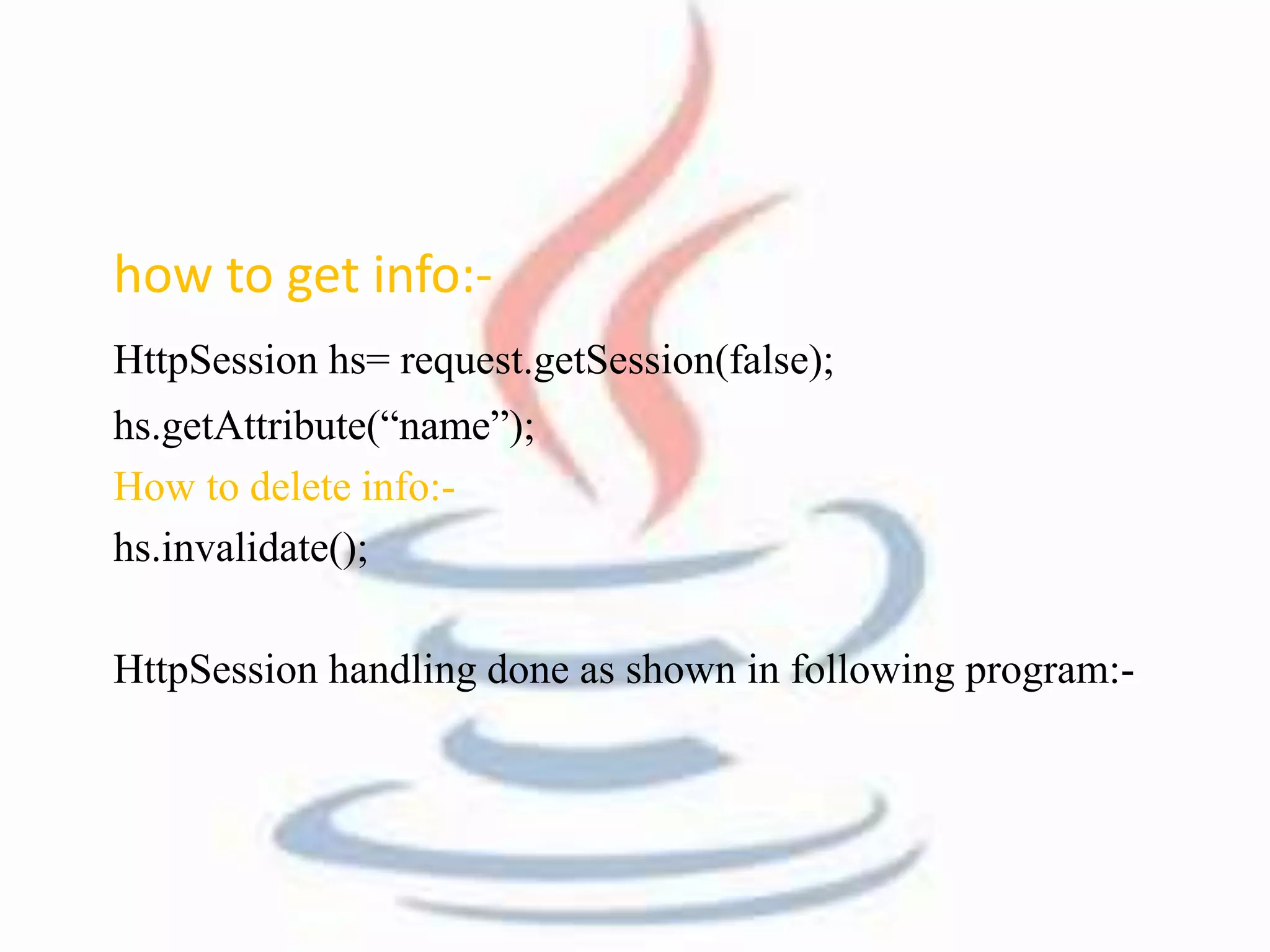 how to get info:- 
HttpSession hs= request.getSession(false); 
hs.getAttribute(“name”); 
How to delete info:- 
hs.invalidate(); 
HttpSession handling done as shown in following program:- 
 