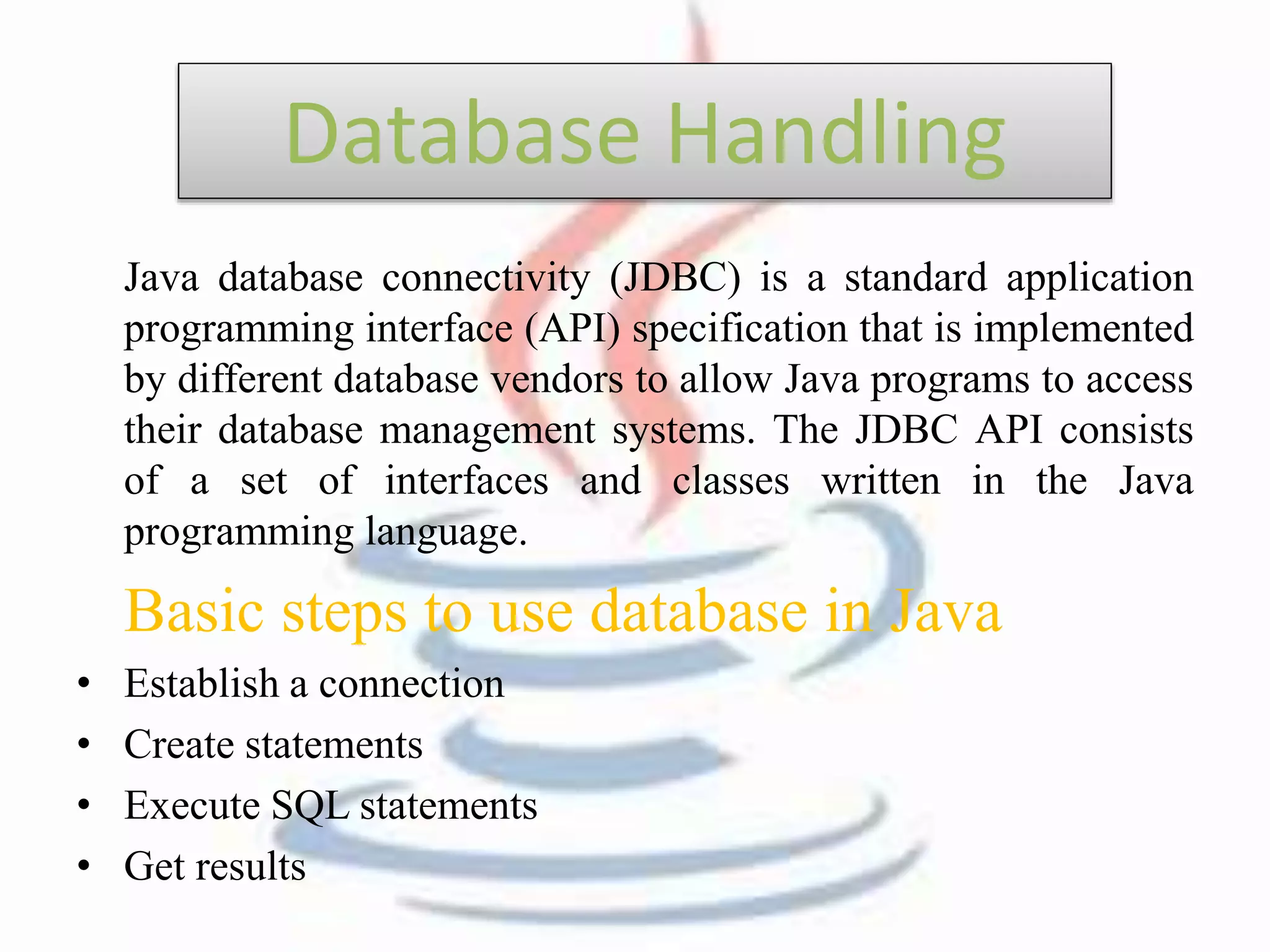 Database Handling 
Java database connectivity (JDBC) is a standard application 
programming interface (API) specification that is implemented 
by different database vendors to allow Java programs to access 
their database management systems. The JDBC API consists 
of a set of interfaces and classes written in the Java 
programming language. 
Basic steps to use database in Java 
• Establish a connection 
• Create statements 
• Execute SQL statements 
• Get results 
 